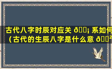 古代八字时辰对应关 🐡 系如何（古代的生辰八字是什么意 🌲 思）